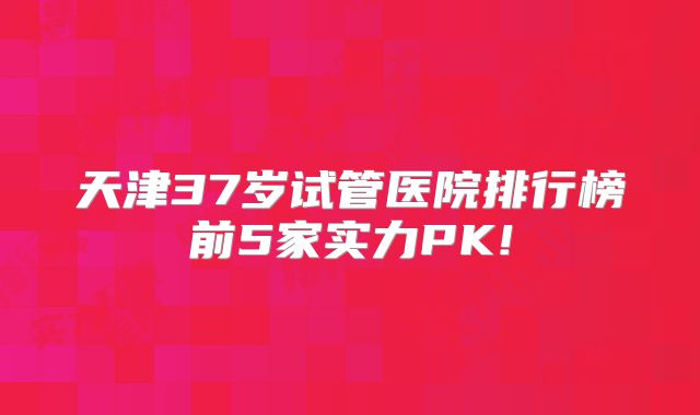 天津37岁试管医院排行榜前5家实力PK!