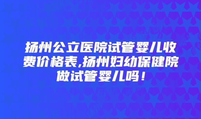 扬州公立医院试管婴儿收费价格表,扬州妇幼保健院做试管婴儿吗！