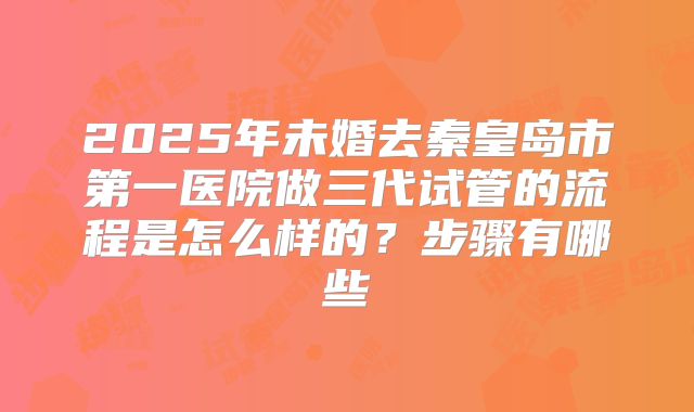 2025年未婚去秦皇岛市第一医院做三代试管的流程是怎么样的？步骤有哪些