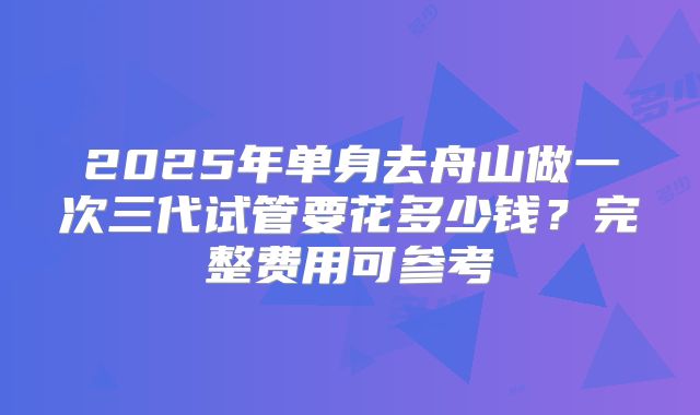 2025年单身去舟山做一次三代试管要花多少钱？完整费用可参考