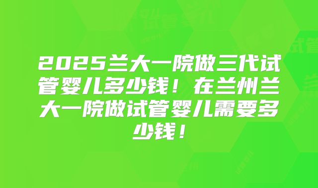 2025兰大一院做三代试管婴儿多少钱！在兰州兰大一院做试管婴儿需要多少钱！
