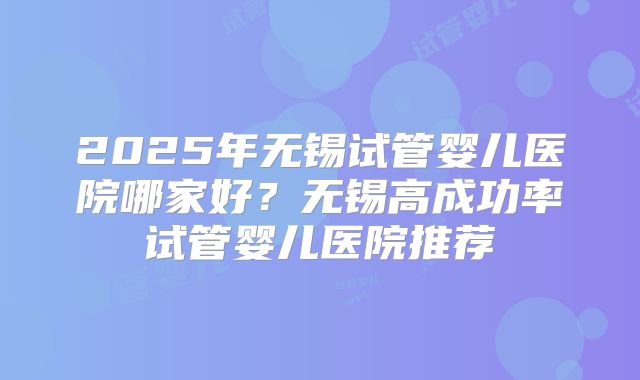 2025年无锡试管婴儿医院哪家好?无锡高成功率试管婴儿医院推荐