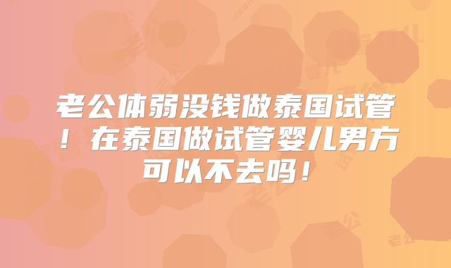 老公体弱没钱做泰国试管！在泰国做试管婴儿男方可以不去吗！