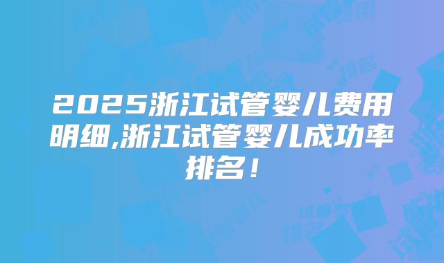 2025浙江试管婴儿费用明细,浙江试管婴儿成功率排名！