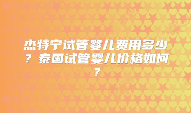 杰特宁试管婴儿费用多少？泰国试管婴儿价格如何？