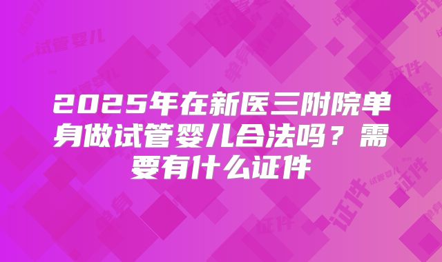 2025年在新医三附院单身做试管婴儿合法吗？需要有什么证件