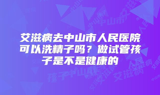 艾滋病去中山市人民医院可以洗精子吗？做试管孩子是不是健康的