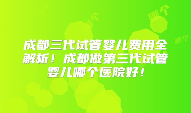 成都三代试管婴儿费用全解析!成都做第三代试管婴儿哪个医院好!