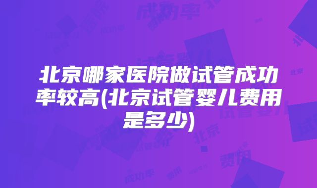 北京哪家医院做试管成功率较高(北京试管婴儿费用是多少)