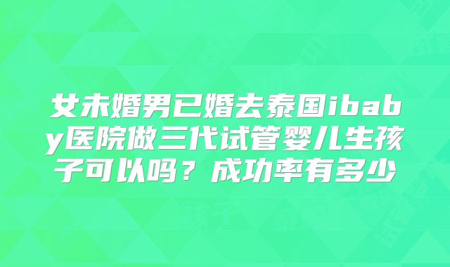 女未婚男已婚去泰国ibaby医院做三代试管婴儿生孩子可以吗？成功率有多少