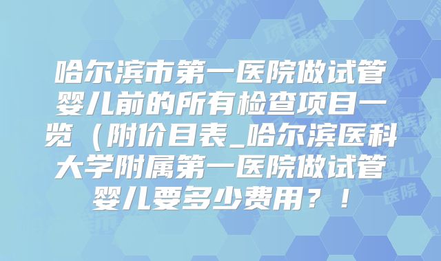 哈尔滨市第一医院做试管婴儿前的所有检查项目一览（附价目表_哈尔滨医科大学附属第一医院做试管婴儿要多少费用？！