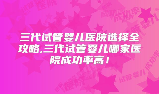 三代试管婴儿医院选择全攻略,三代试管婴儿哪家医院成功率高！