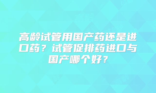 高龄试管用国产药还是进口药？试管促排药进口与国产哪个好？