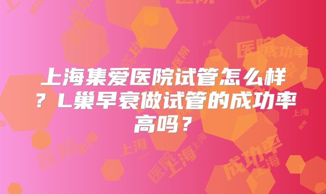 上海集爱医院试管怎么样？L巢早衰做试管的成功率高吗？