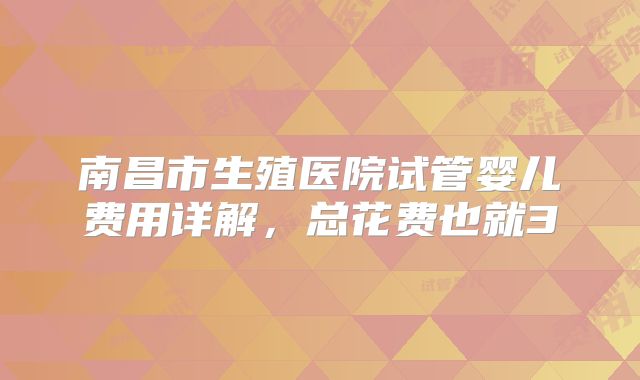 南昌市生殖医院试管婴儿费用详解,总花费也就3