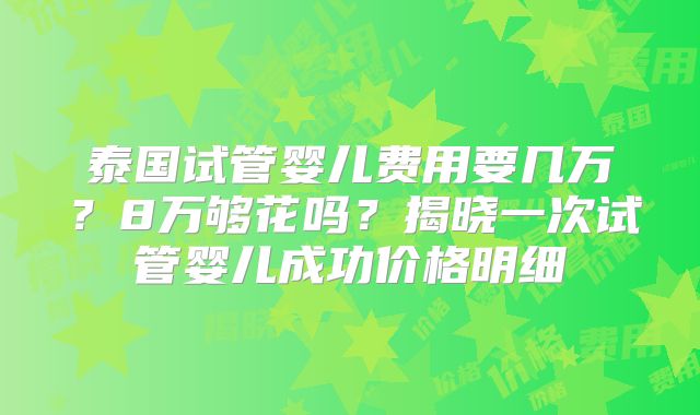 泰国试管婴儿费用要几万?8万够花吗?揭晓一次试管婴儿成功价格明细