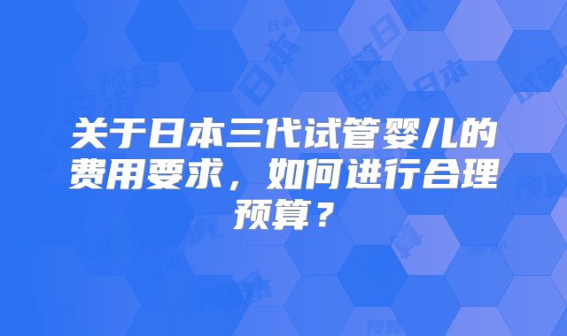 关于日本三代试管婴儿的费用要求，如何进行合理预算？
