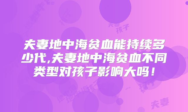 夫妻地中海贫血能持续多少代,夫妻地中海贫血不同类型对孩子影响大吗！