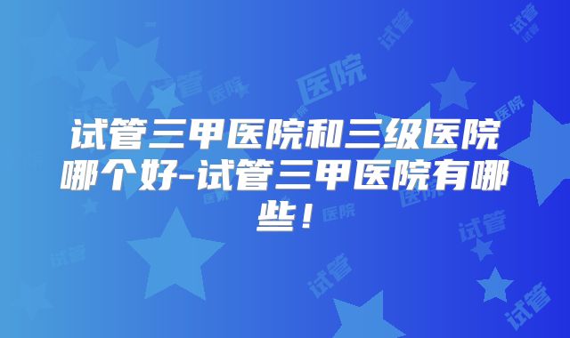 试管三甲医院和三级医院哪个好-试管三甲医院有哪些！
