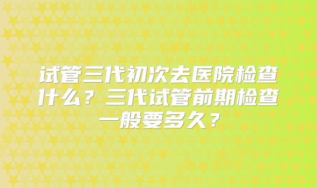 试管三代初次去医院检查什么?三代试管前期检查一般要多久?