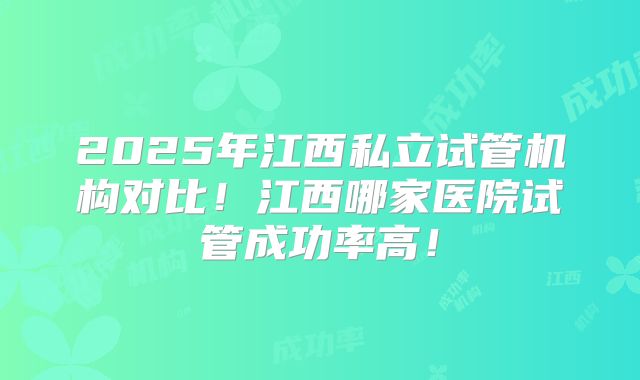 2025年江西私立试管机构对比！江西哪家医院试管成功率高！