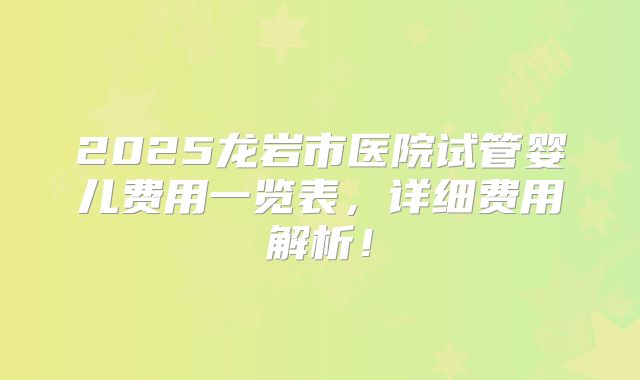 2025龙岩市医院试管婴儿费用一览表，详细费用解析！