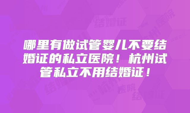 哪里有做试管婴儿不要结婚证的私立医院！杭州试管私立不用结婚证！