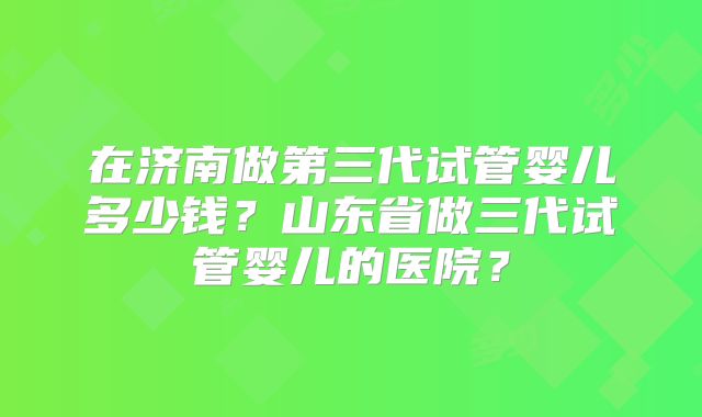 在济南做第三代试管婴儿多少钱？山东省做三代试管婴儿的医院？
