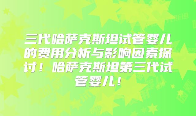 三代哈萨克斯坦试管婴儿的费用分析与影响因素探讨!哈萨克斯坦第三代试管婴儿!