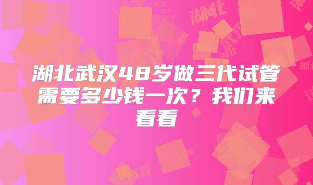 湖北武汉48岁做三代试管需要多少钱一次?我们来看看