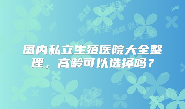 国内私立生殖医院大全整理,高龄可以选择吗?