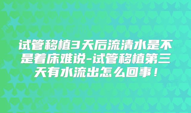 试管移植3天后流清水是不是着床难说-试管移植第三天有水流出怎么回事!