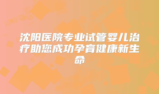 沈阳医院专业试管婴儿治疗助您成功孕育健康新生命