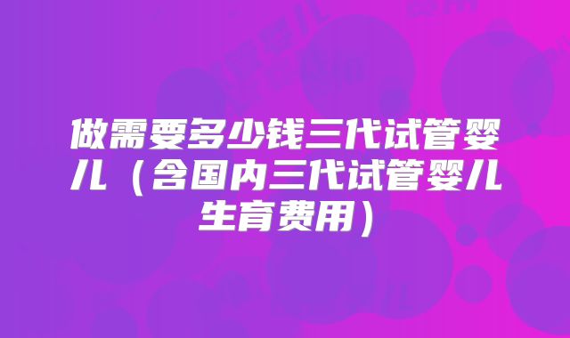 做需要多少钱三代试管婴儿(含国内三代试管婴儿生育费用)
