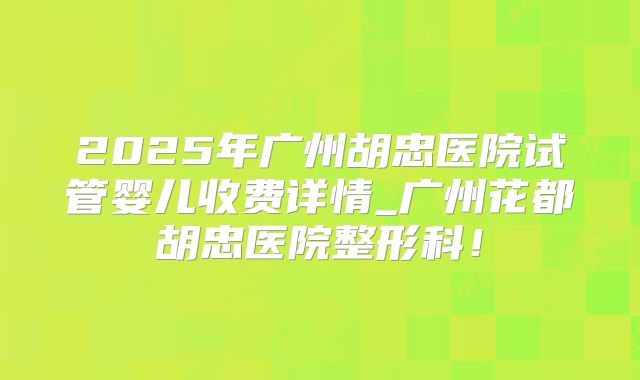 2025年广州胡忠医院试管婴儿收费详情_广州花都胡忠医院整形科!
