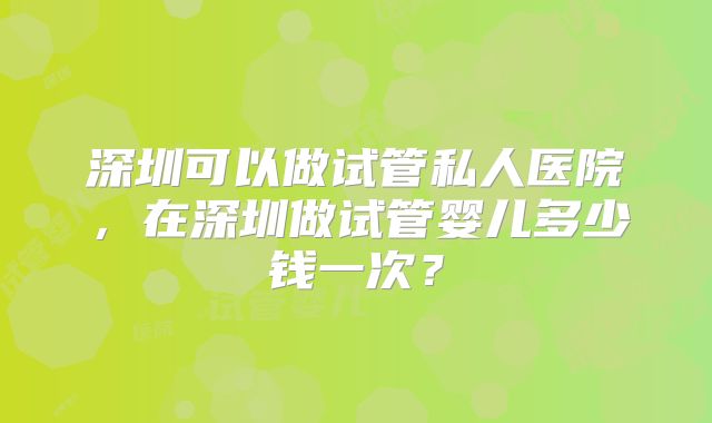 深圳可以做试管私人医院，在深圳做试管婴儿多少钱一次？