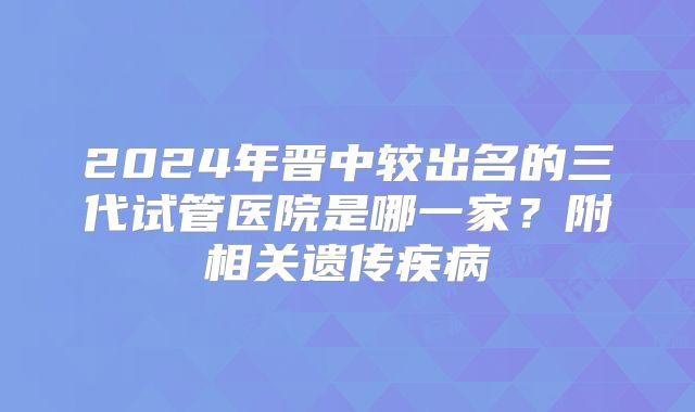 2024年晋中较出名的三代试管医院是哪一家?附相关遗传疾病