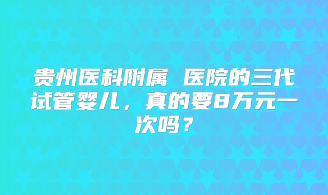 贵州医科附属 医院的三代试管婴儿,真的要8万元一次吗?