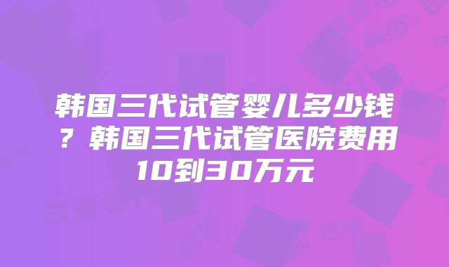 韩国三代试管婴儿多少钱?韩国三代试管医院费用10到30万元