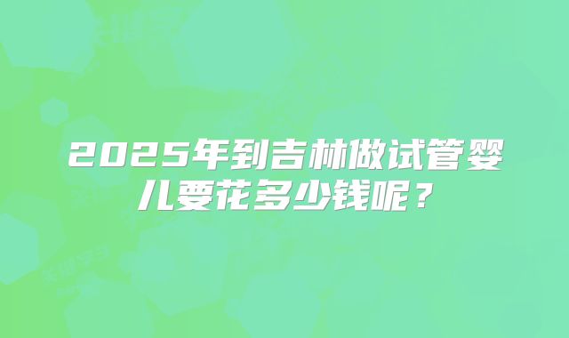 2025年到吉林做试管婴儿要花多少钱呢？