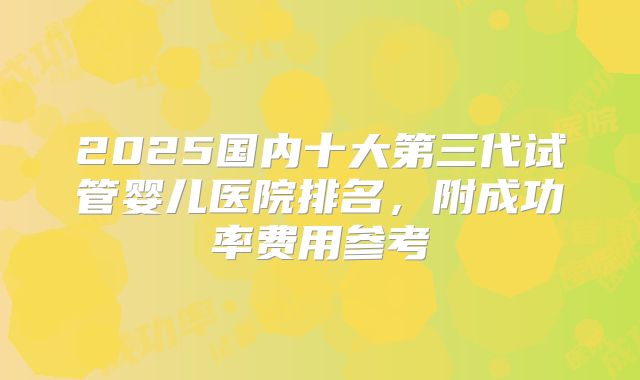 2025国内十大第三代试管婴儿医院排名，附成功率费用参考