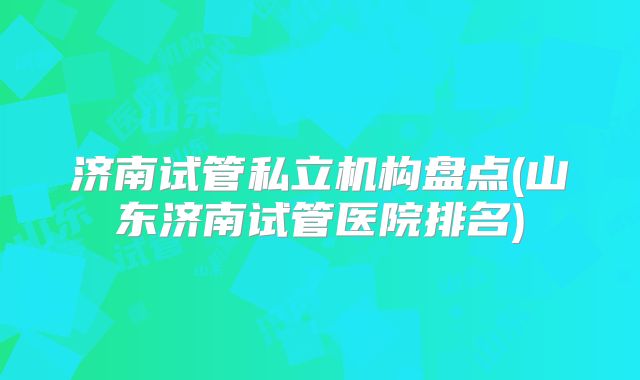 济南试管私立机构盘点(山东济南试管医院排名)