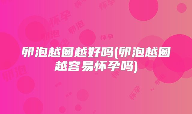 卵泡越圆越好吗(卵泡越圆越容易怀孕吗)