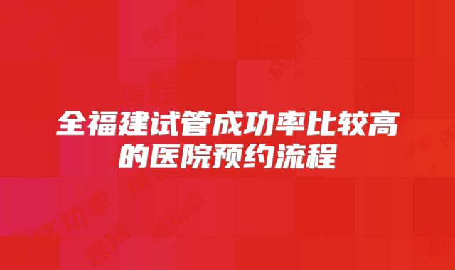 全福建试管成功率比较高的医院预约流程