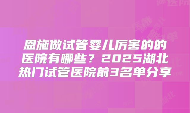 恩施做试管婴儿厉害的的医院有哪些?2025湖北热门试管医院前3名单分享