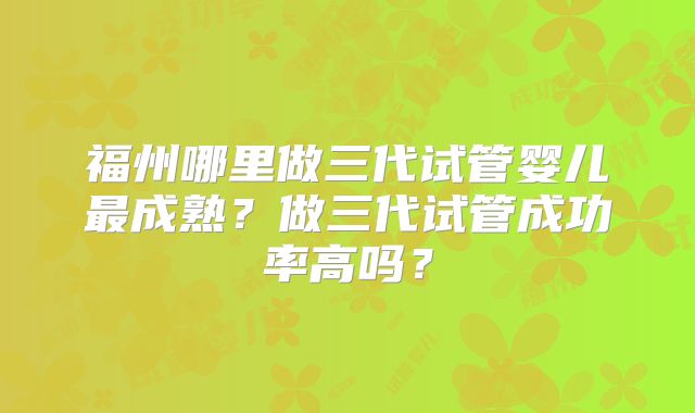福州哪里做三代试管婴儿最成熟?做三代试管成功率高吗?