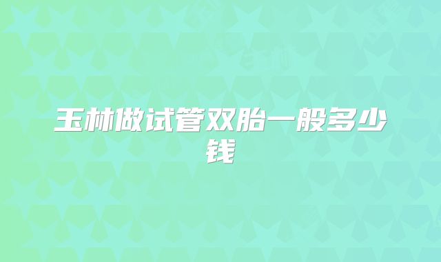 玉林做试管双胎一般多少钱