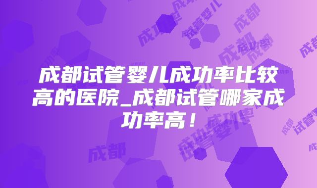 成都试管婴儿成功率比较高的医院_成都试管哪家成功率高！