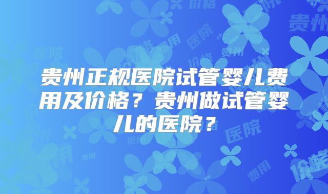 贵州正规医院试管婴儿费用及价格?贵州做试管婴儿的医院?