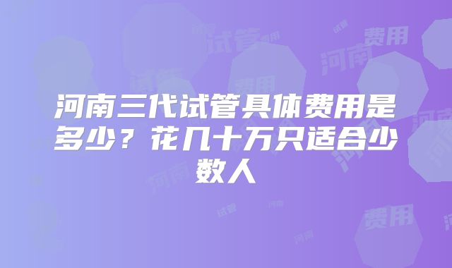 河南三代试管具体费用是多少?花几十万只适合少数人
